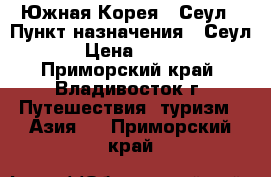 Южная Корея - Сеул › Пункт назначения ­ Сеул › Цена ­ 650 - Приморский край, Владивосток г. Путешествия, туризм » Азия   . Приморский край